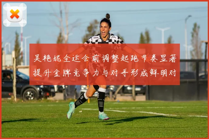 吴艳妮全运会前调整起跑节奏显著提升金牌竞争力与对手形成鲜明对比