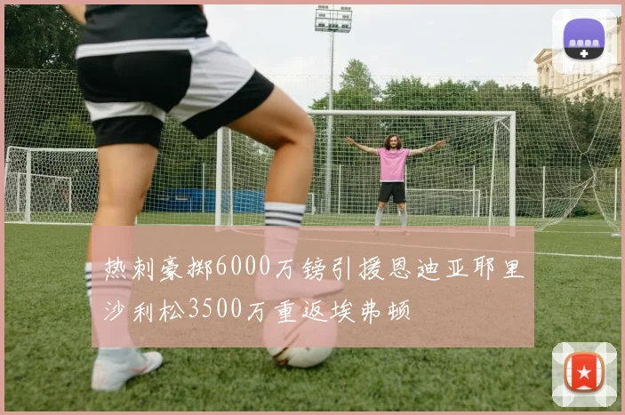 热刺豪掷6000万镑引援恩迪亚耶里沙利松3500万重返埃弗顿