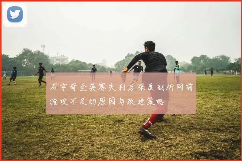 石宇奇全英赛失利后深度剖析网前抢攻不足的原因与改进策略
