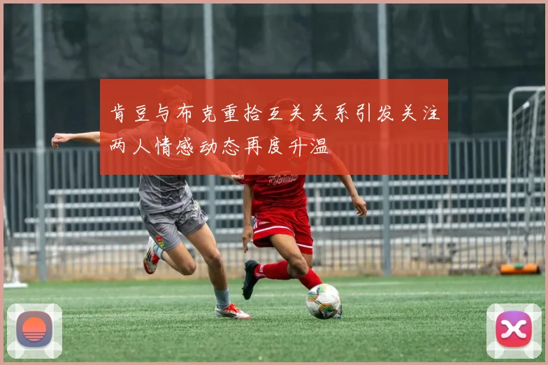 肯豆与布克重拾互关关系引发关注两人情感动态再度升温
