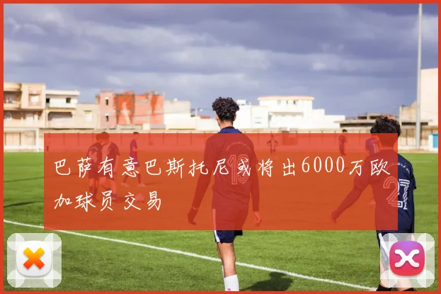 巴萨有意巴斯托尼或将出6000万欧加球员交易