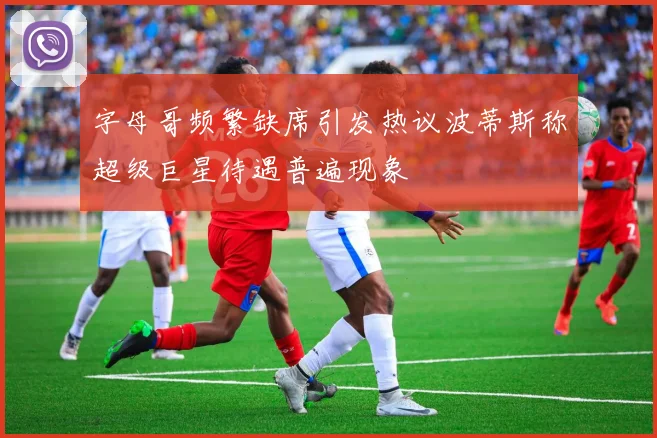 字母哥频繁缺席引发热议波蒂斯称超级巨星待遇普遍现象