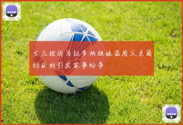 女儿控诉马拉多纳姐妹盗用父亲商标获利引发家事纷争