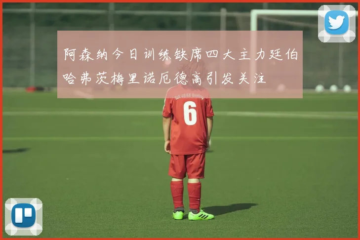 阿森纳今日训练缺席四大主力廷伯哈弗茨梅里诺厄德高引发关注