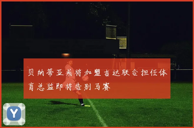 贝纳蒂亚或将加盟吉达联合担任体育总监即将告别马赛